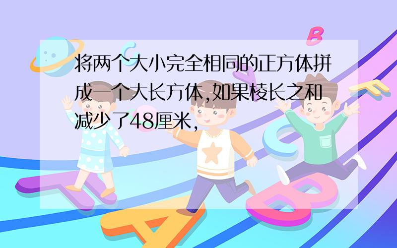 将两个大小完全相同的正方体拼成一个大长方体,如果棱长之和减少了48厘米,