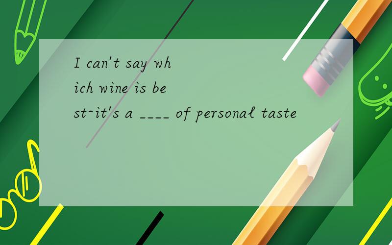 I can't say which wine is best-it's a ____ of personal taste