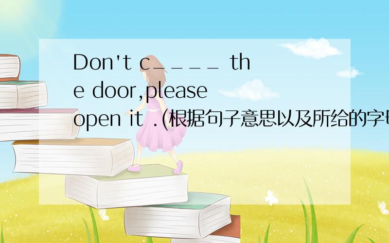 Don't c____ the door,please open it .(根据句子意思以及所给的字母,填写所缺单词