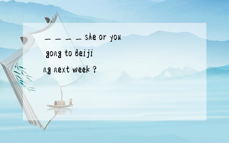 ____she or you gong to Beijing next week ?